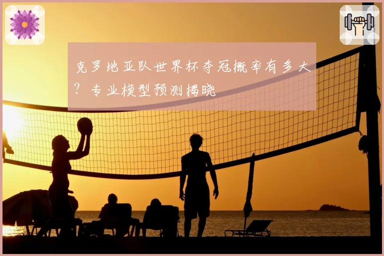 克罗地亚队世界杯夺冠概率有多大？专业模型预测揭晓