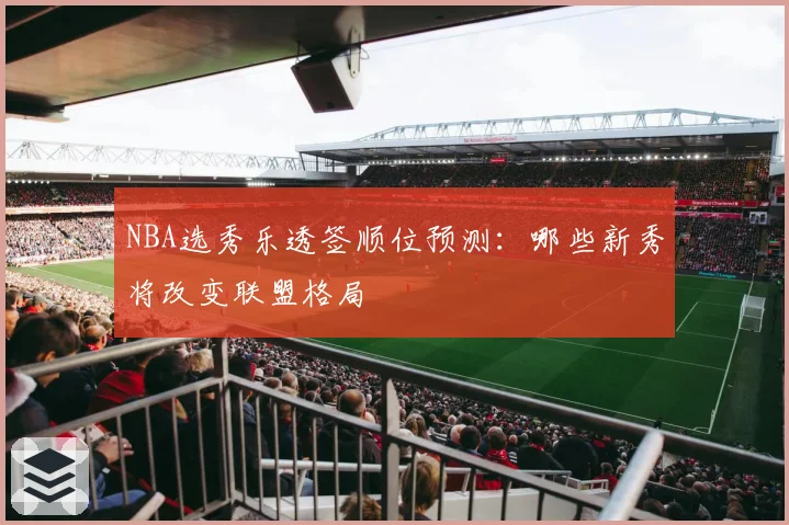 NBA选秀乐透签顺位预测:哪些新秀将改变联盟格局