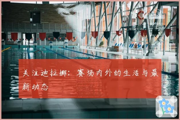 关注迪拉娜:赛场内外的生活与最新动态