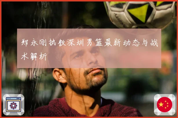 郑永刚执教深圳男篮最新动态与战术解析