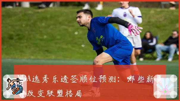 NBA选秀乐透签顺位预测：哪些新秀将改变联盟格局