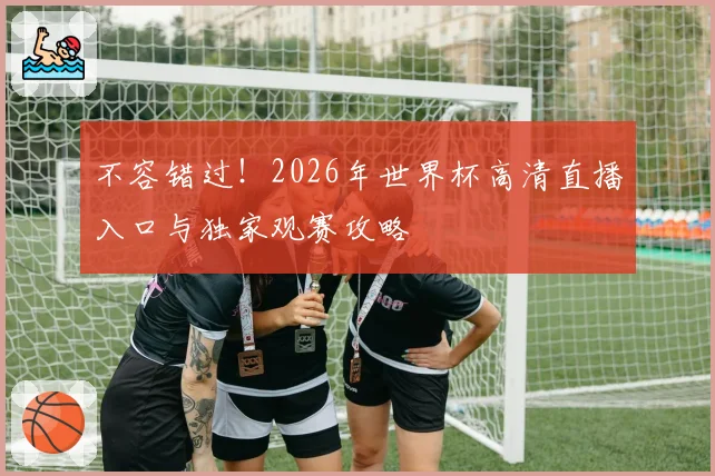 不容错过！2026年世界杯高清直播入口与独家观赛攻略