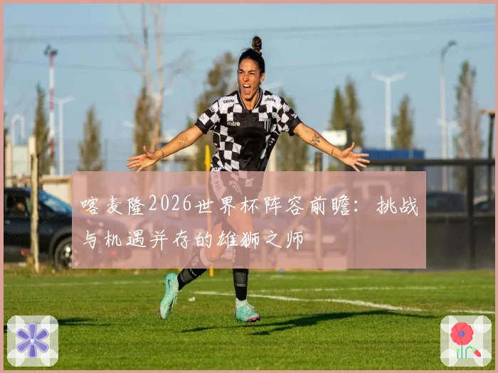 喀麦隆2026世界杯阵容前瞻：挑战与机遇并存的雄狮之师