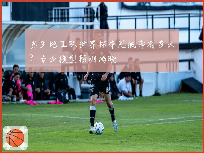 克罗地亚队世界杯夺冠概率有多大？专业模型预测揭晓