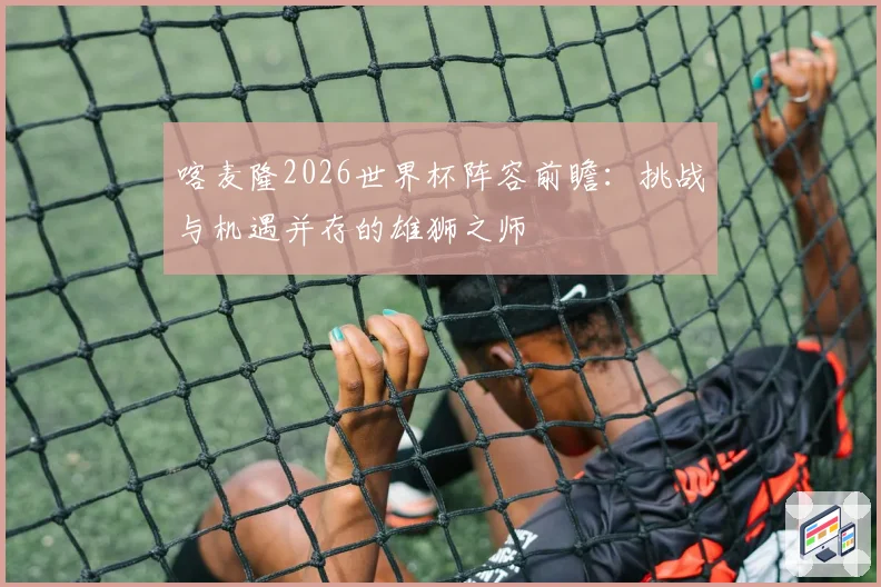 喀麦隆2026世界杯阵容前瞻：挑战与机遇并存的雄狮之师